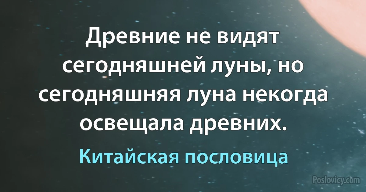 Древние не видят сегодняшней луны, но сегодняшняя луна некогда освещала древних. (Китайская пословица)