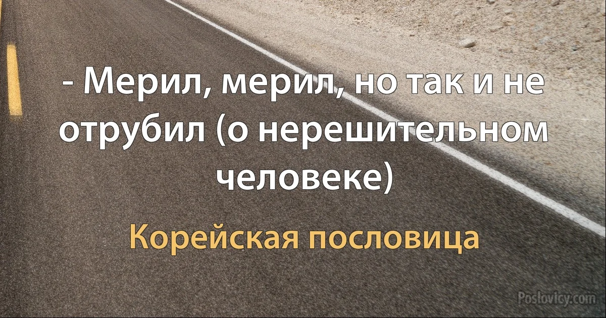 - Мерил, мерил, но так и не отрубил (о нерешительном человеке) (Корейская пословица)