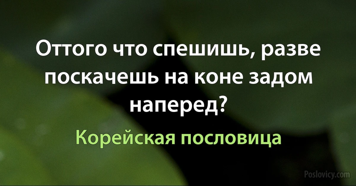 Оттого что спешишь, разве поскачешь на коне задом наперед? (Корейская пословица)