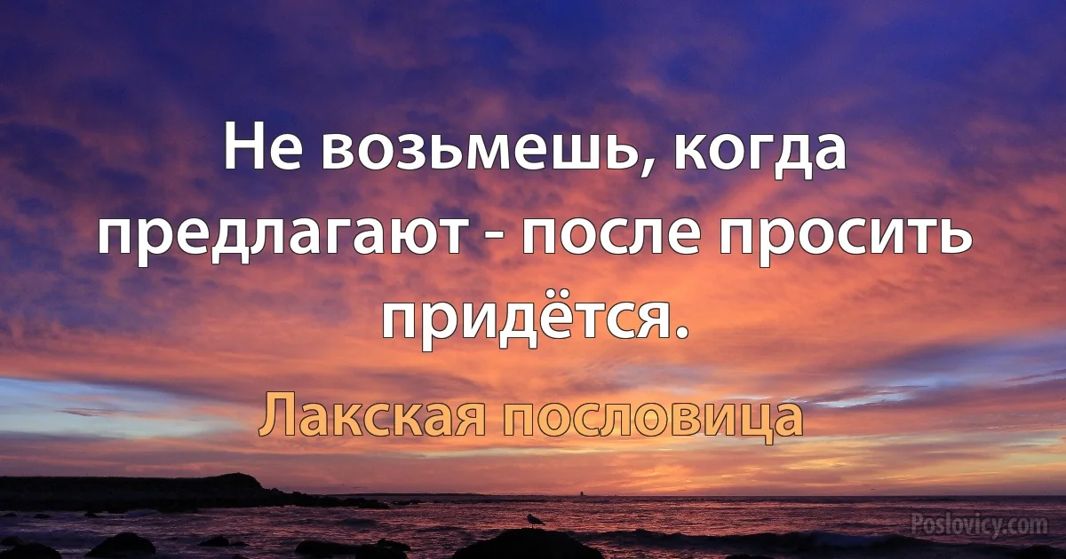 Не возьмешь, когда предлагают - после просить придётся. (Лакская пословица)