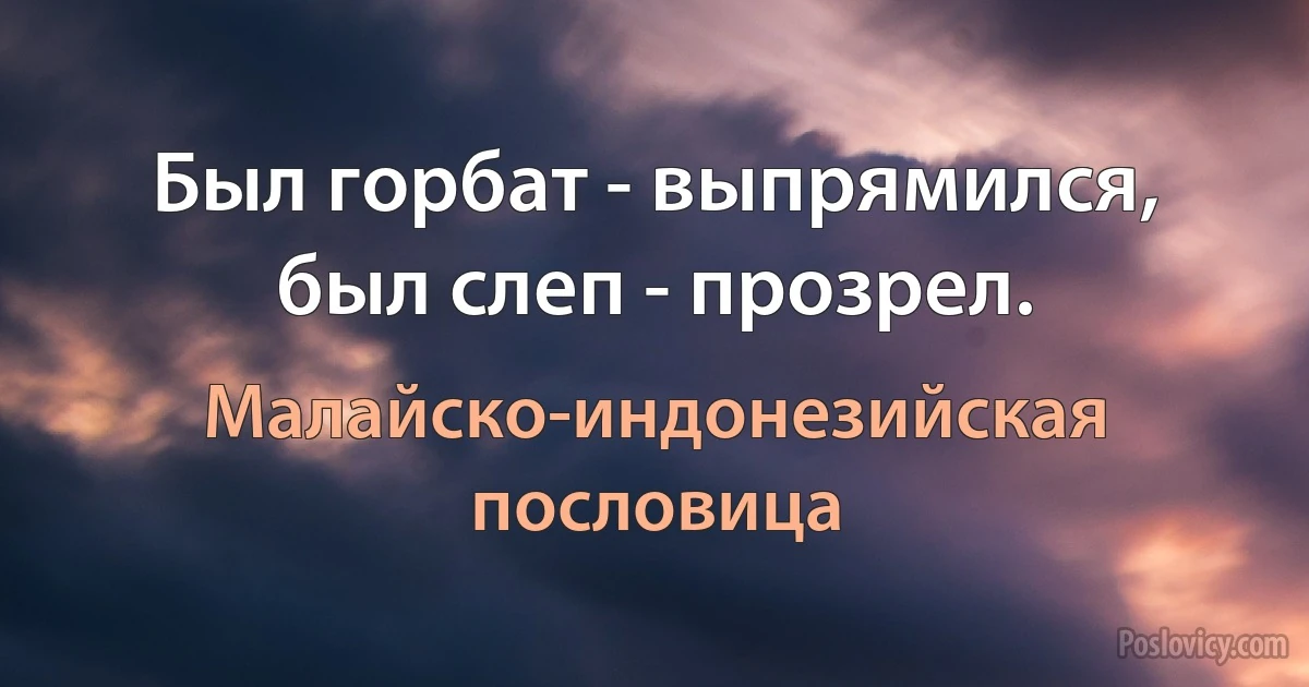 Был горбат - выпрямился, был слеп - прозрел. (Малайско-индонезийская пословица)