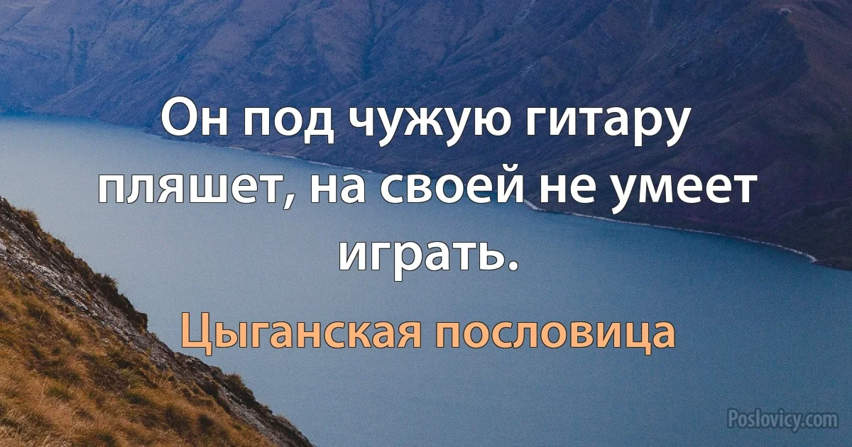 Он под чужую гитару пляшет, на своей не умеет играть. (Цыганская пословица)