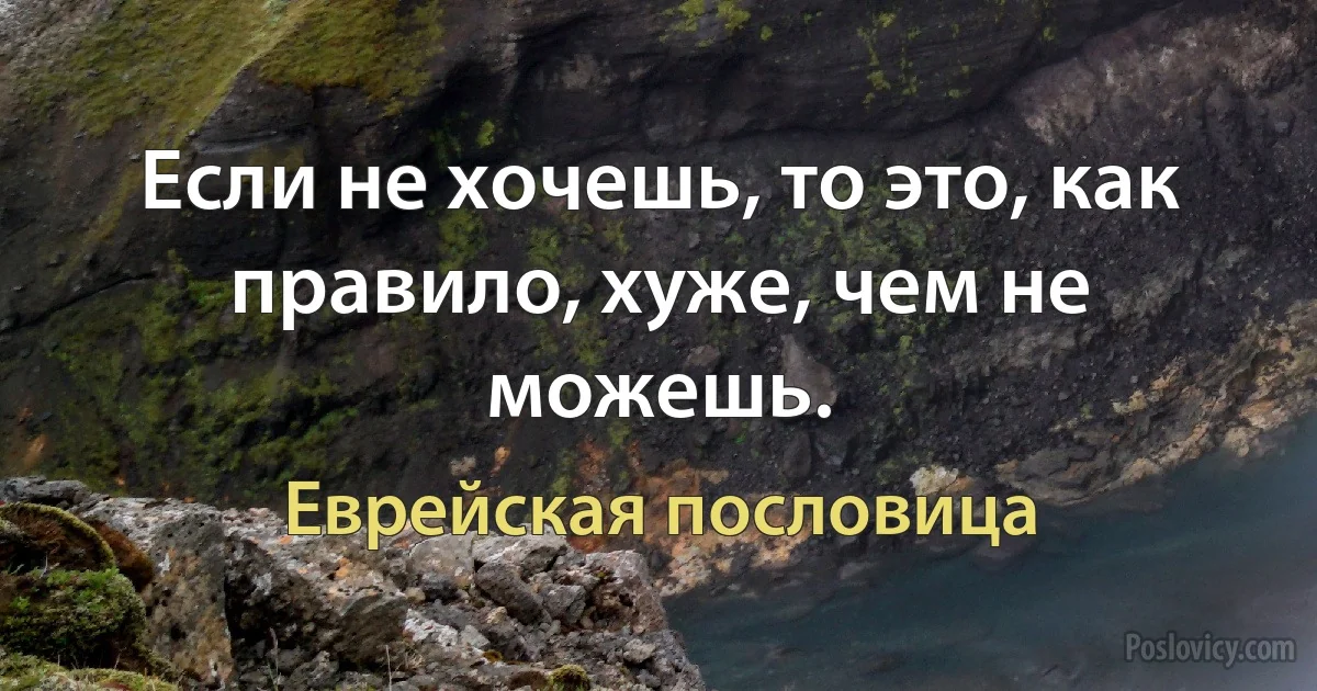 Если не хочешь, то это, как правило, хуже, чем не можешь. (Еврейская пословица)