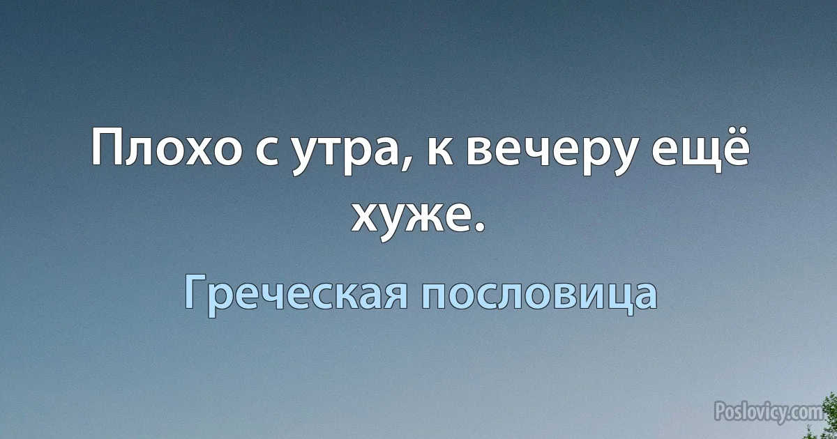 Плохо с утра, к вечеру ещё хуже. (Греческая пословица)