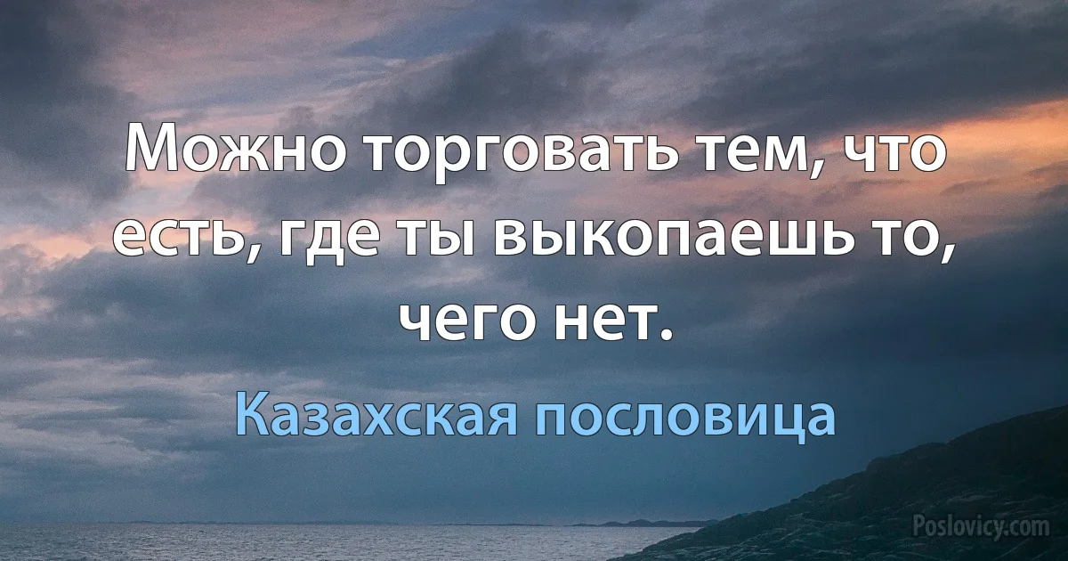 Можно торговать тем, что есть, где ты выкопаешь то, чего нет. (Казахская пословица)