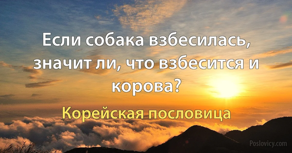 Если собака взбесилась, значит ли, что взбесится и корова? (Корейская пословица)