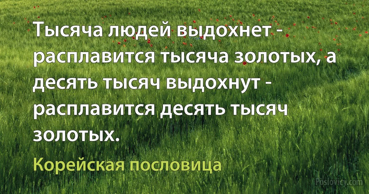 Тысяча людей выдохнет - расплавится тысяча золотых, а десять тысяч выдохнут - расплавится десять тысяч золотых. (Корейская пословица)