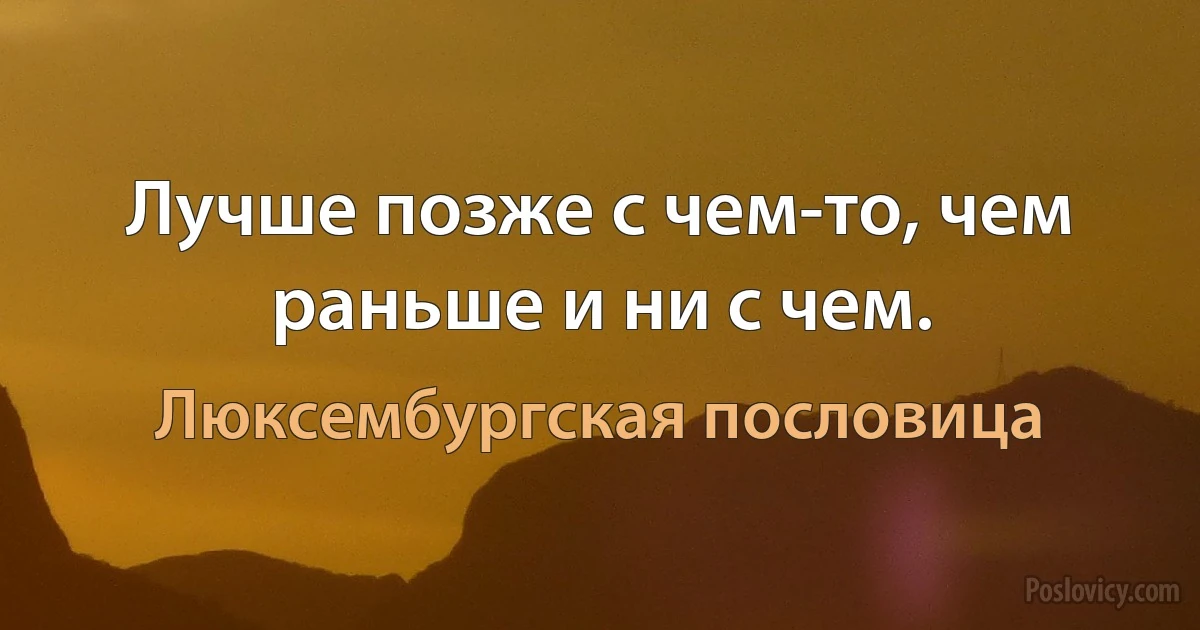 Лучше позже с чем-то, чем раньше и ни с чем. (Люксембургская пословица)