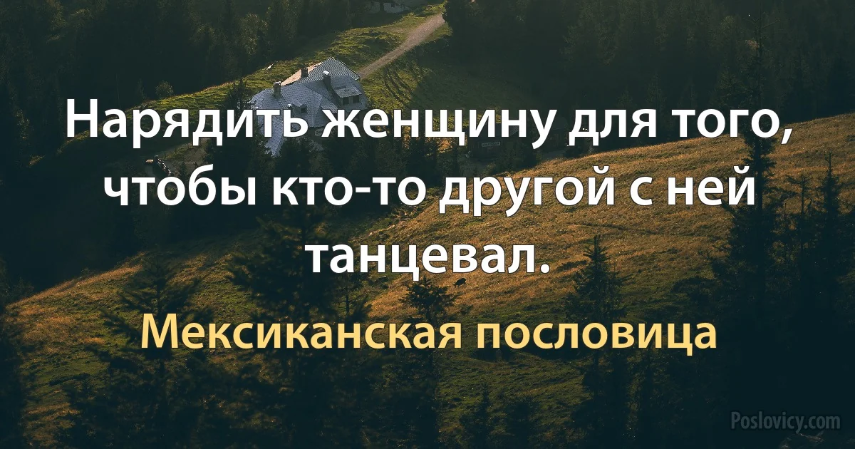 Нарядить женщину для того, чтобы кто-то другой с ней танцевал. (Мексиканская пословица)