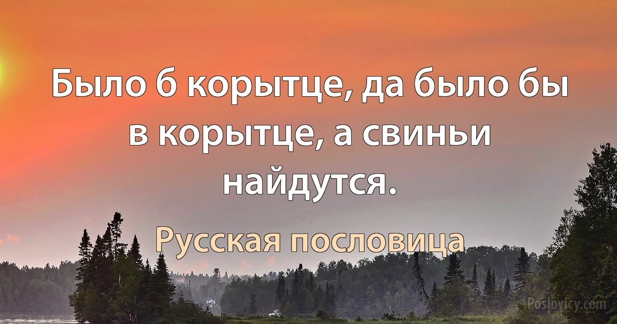 Было б корытце, да было бы в корытце, а свиньи найдутся. (Русская пословица)