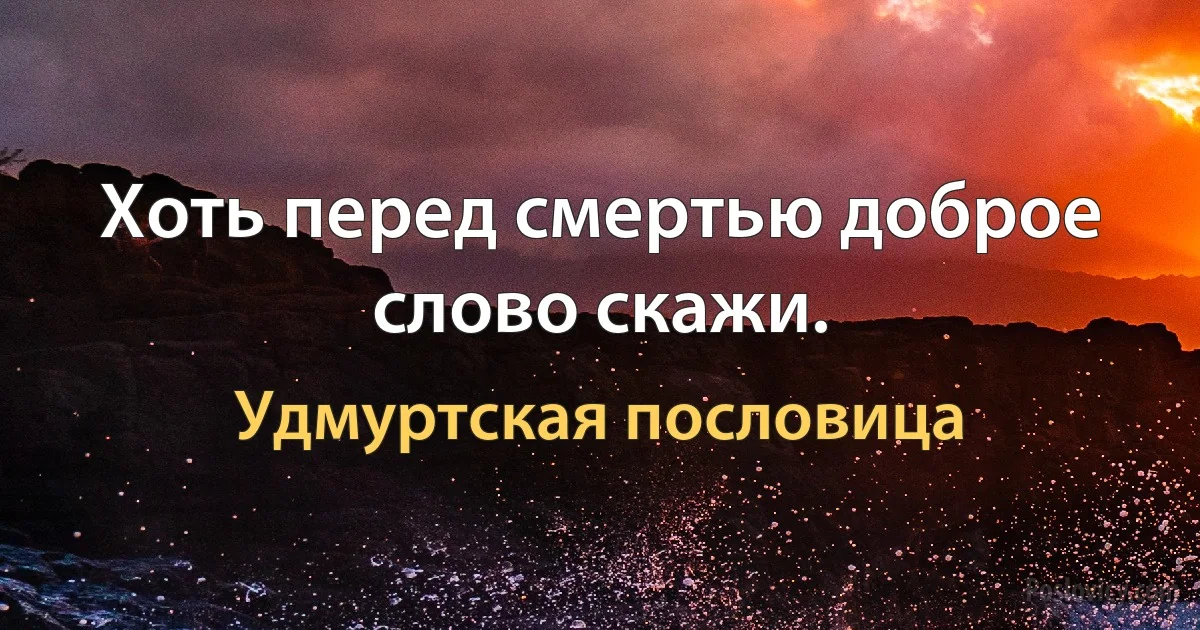 Хоть перед смертью доброе слово скажи. (Удмуртская пословица)