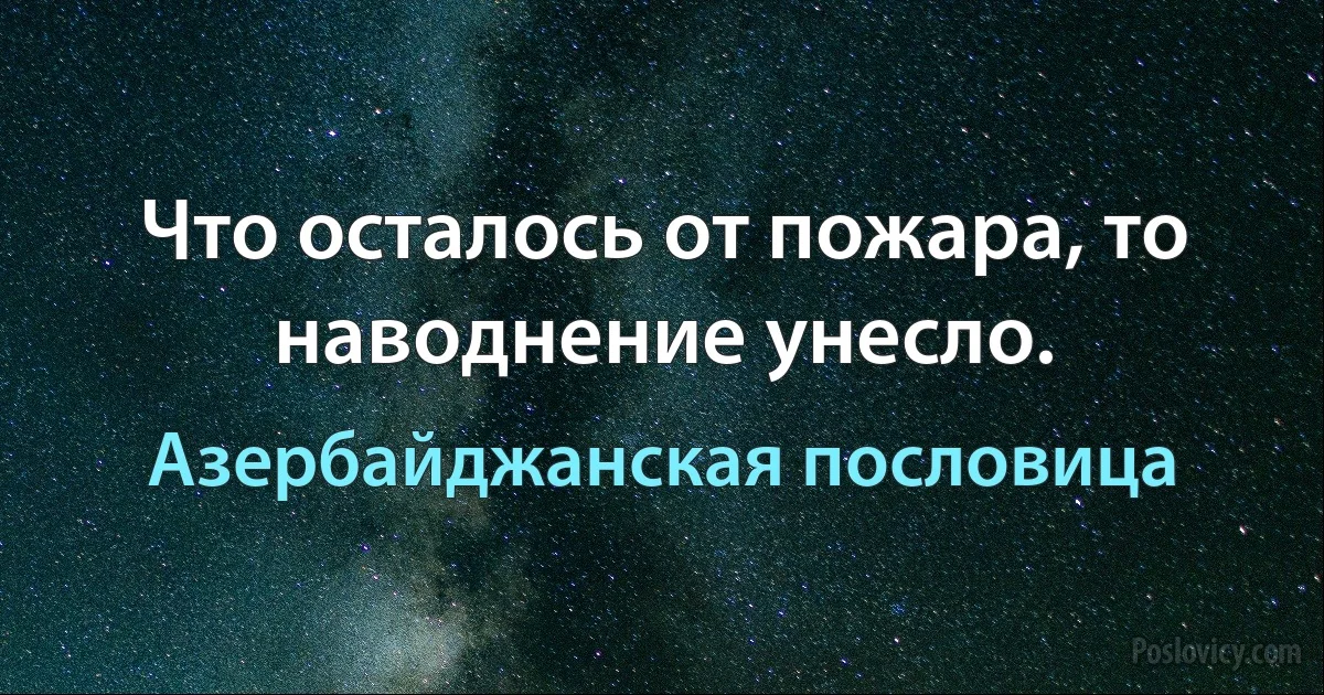 Что осталось от пожара, то наводнение унесло. (Азербайджанская пословица)