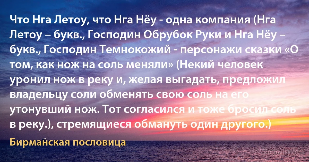 Что Нга Летоу, что Нга Нёу - одна компания (Нга Летоу – букв., Господин Обрубок Руки и Нга Нёу – букв., Господин Темнокожий - персонажи сказки «О том, как нож на соль меняли» (Некий человек уронил нож в реку и, желая выгадать, предложил владельцу соли обменять свою соль на его утонувший нож. Тот согласился и тоже бросил соль в реку.), стремящиеся обмануть один другого.) (Бирманская пословица)