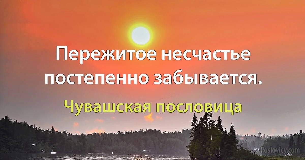 Пережитое несчастье постепенно забывается. (Чувашская пословица)