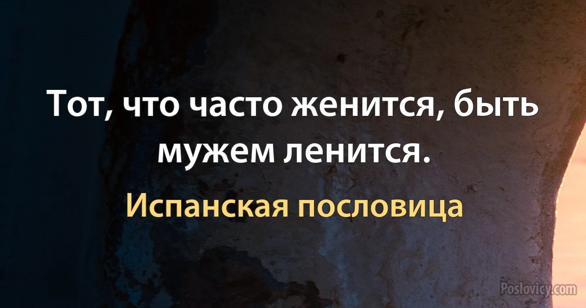 Тот, что часто женится, быть мужем ленится. (Испанская пословица)