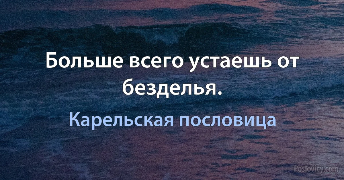 Больше всего устаешь от безделья. (Карельская пословица)