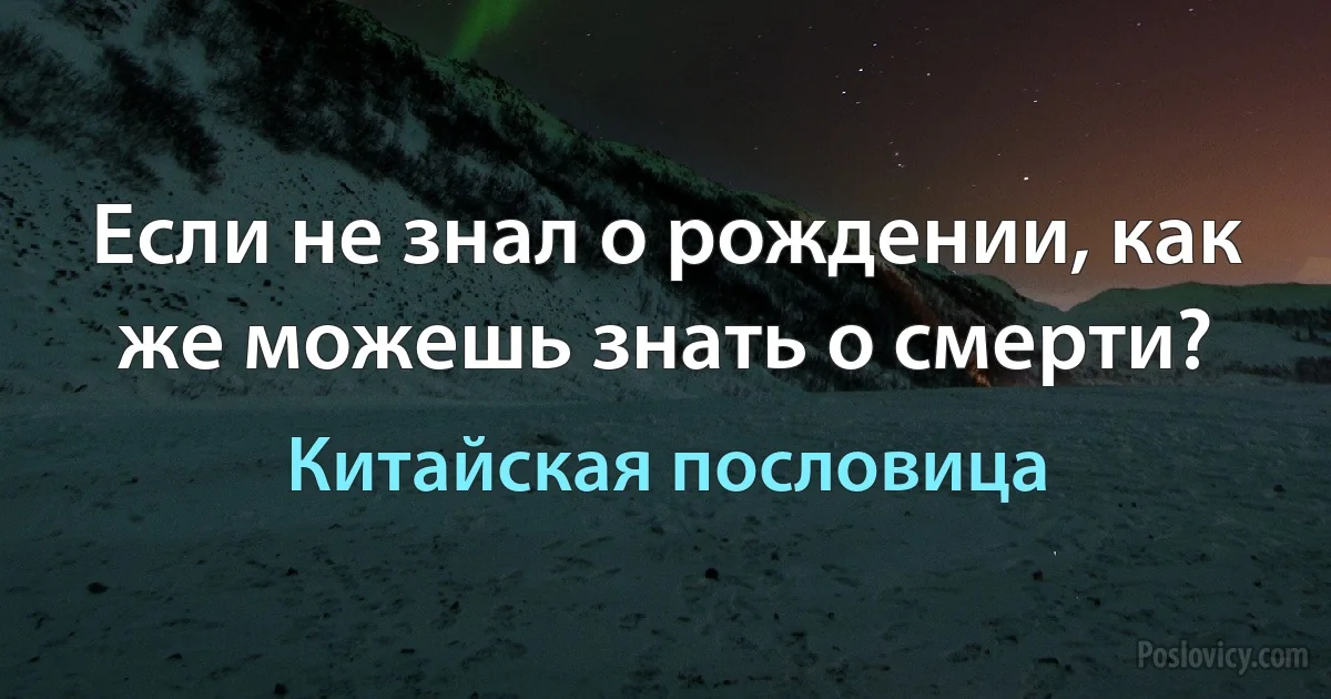 Если не знал о рождении, как же можешь знать о смерти? (Китайская пословица)