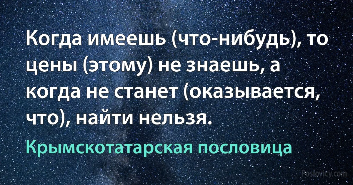 Когда имеешь (что-нибудь), то цены (этому) не знаешь, а когда не станет (оказывается, что), найти нельзя. (Крымскотатарская пословица)