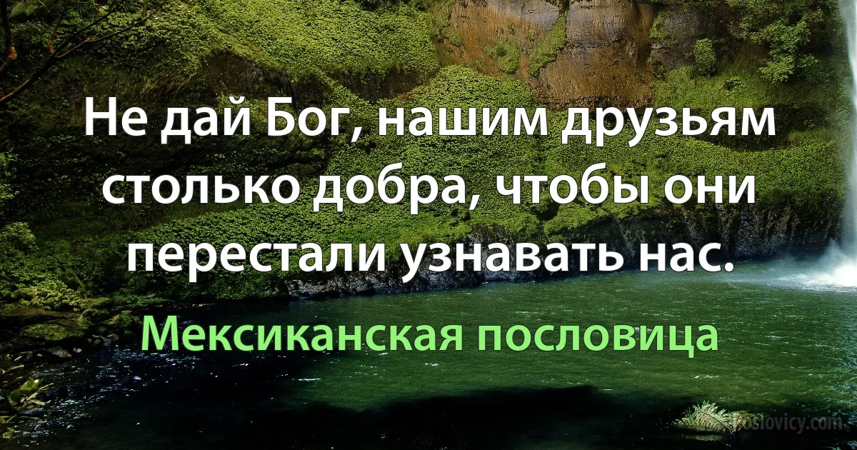 Не дай Бог, нашим друзьям столько добра, чтобы они перестали узнавать нас. (Мексиканская пословица)