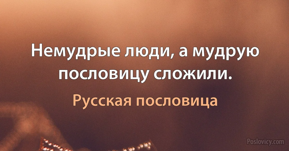 Немудрые люди, а мудрую пословицу сложили. (Русская пословица)