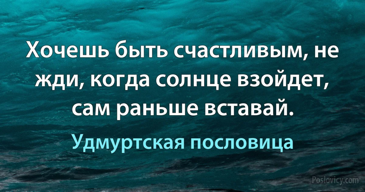 Хочешь быть счастливым, не жди, когда солнце взойдет, сам раньше вставай. (Удмуртская пословица)