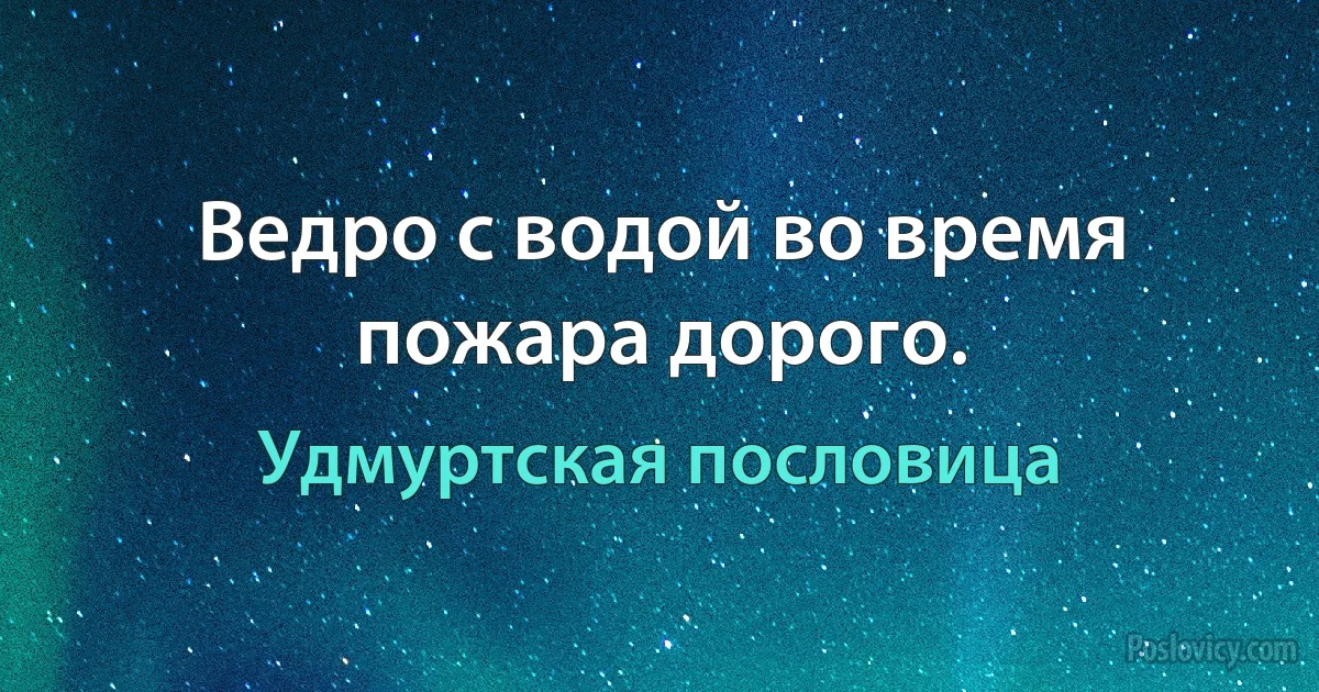 Ведро с водой во время пожара дорого. (Удмуртская пословица)