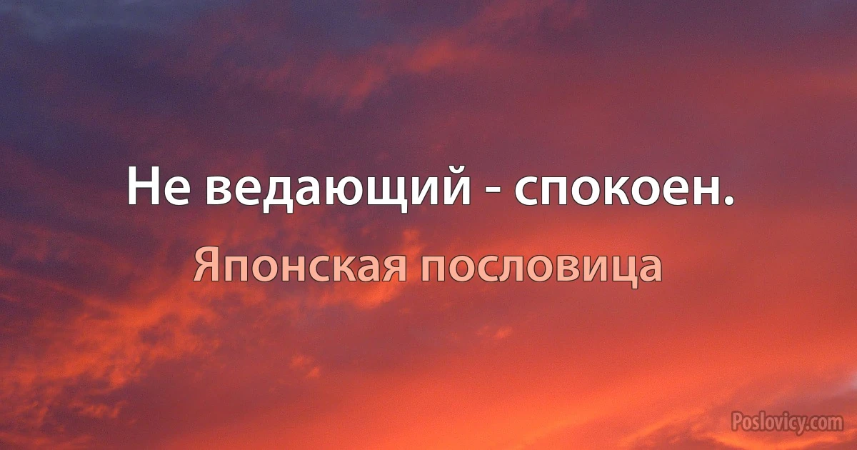 Не ведающий - спокоен. (Японская пословица)