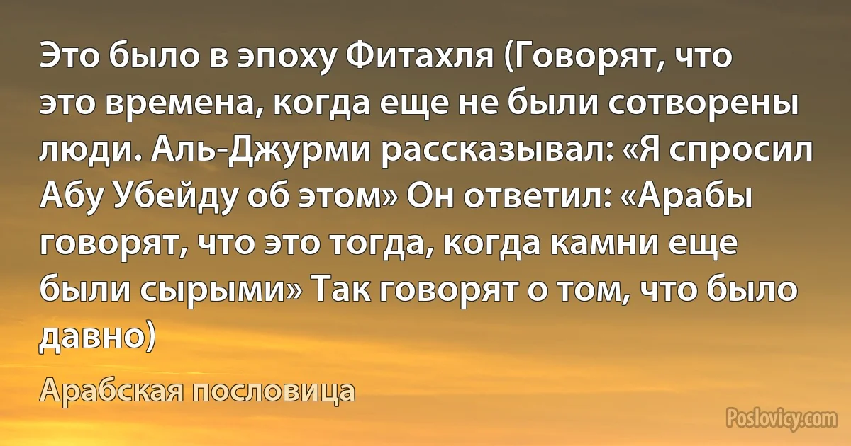 Это было в эпоху Фитахля (Говорят, что это времена, когда еще не были сотворены люди. Аль-Джурми рассказывал: «Я спросил Абу Убейду об этом» Он ответил: «Арабы говорят, что это тогда, когда камни еще были сырыми» Так говорят о том, что было давно) (Арабская пословица)