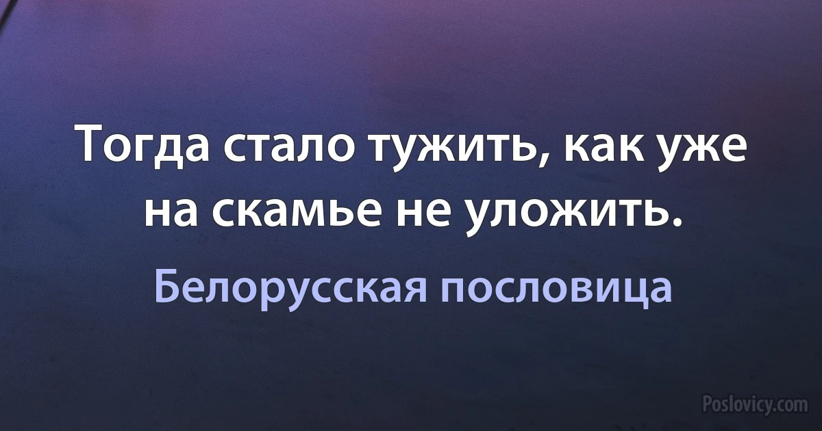 Тогда стало тужить, как уже на скамье не уложить. (Белорусская пословица)