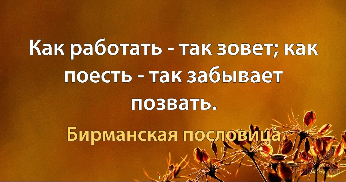 Как работать - так зовет; как поесть - так забывает позвать. (Бирманская пословица)