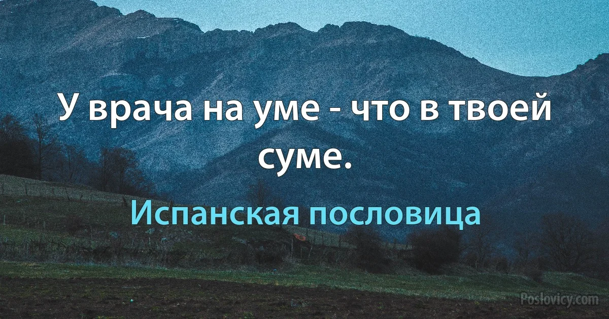 У врача на уме - что в твоей суме. (Испанская пословица)