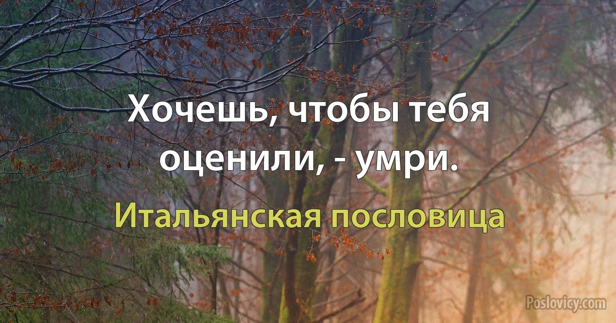 Хочешь, чтобы тебя оценили, - умри. (Итальянская пословица)