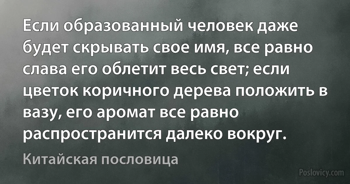 Если образованный человек даже будет скрывать свое имя, все равно слава его облетит весь свет; если цветок коричного дерева положить в вазу, его аромат все равно распространится далеко вокруг. (Китайская пословица)