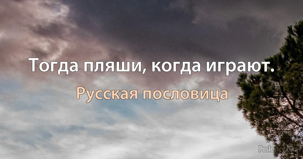 Тогда пляши, когда играют. (Русская пословица)