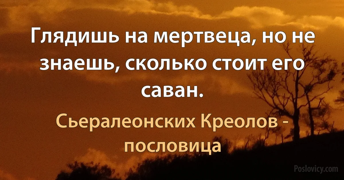 Глядишь на мертвеца, но не знаешь, сколько стоит его саван. (Сьералеонских Креолов - пословица)