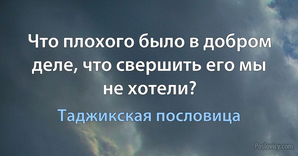 Что плохого было в добром деле, что свершить его мы не хотели? (Таджикская пословица)