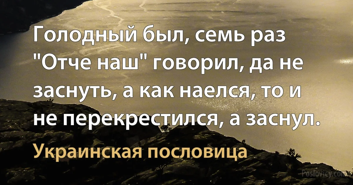 Голодный был, семь раз "Отче наш" говорил, да не заснуть, а как наелся, то и не перекрестился, а заснул. (Украинская пословица)