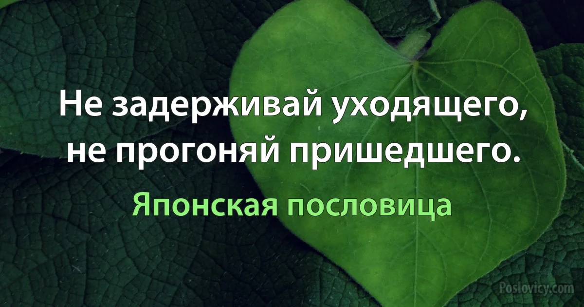 Не задерживай уходящего, не прогоняй пришедшего. (Японская пословица)