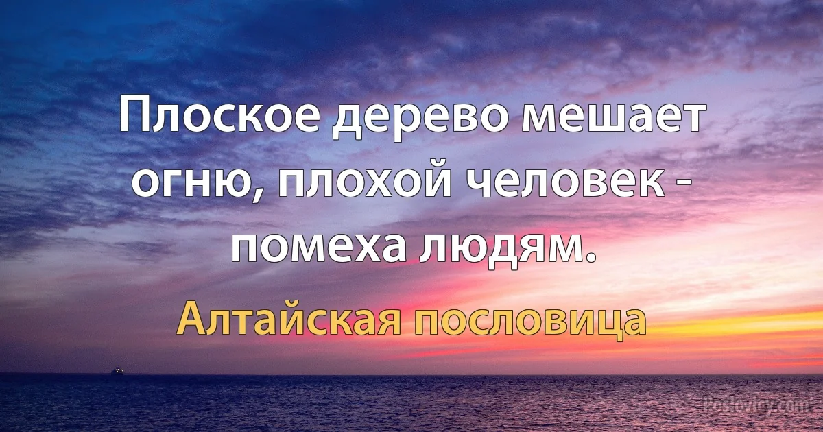 Плоское дерево мешает огню, плохой человек - помеха людям. (Алтайская пословица)