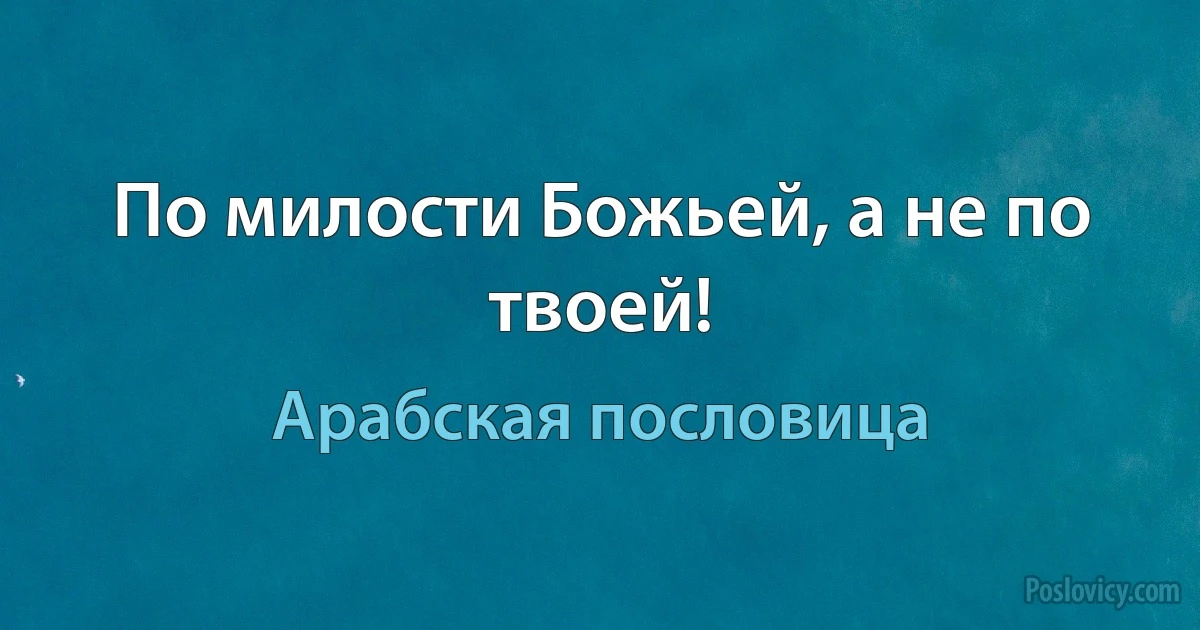 По милости Божьей, а не по твоей! (Арабская пословица)