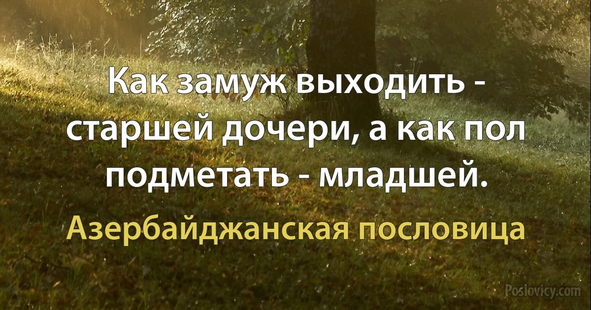 Как замуж выходить - старшей дочери, а как пол подметать - младшей. (Азербайджанская пословица)