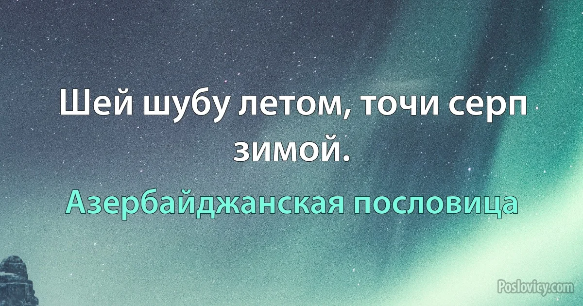 Шей шубу летом, точи серп зимой. (Азербайджанская пословица)