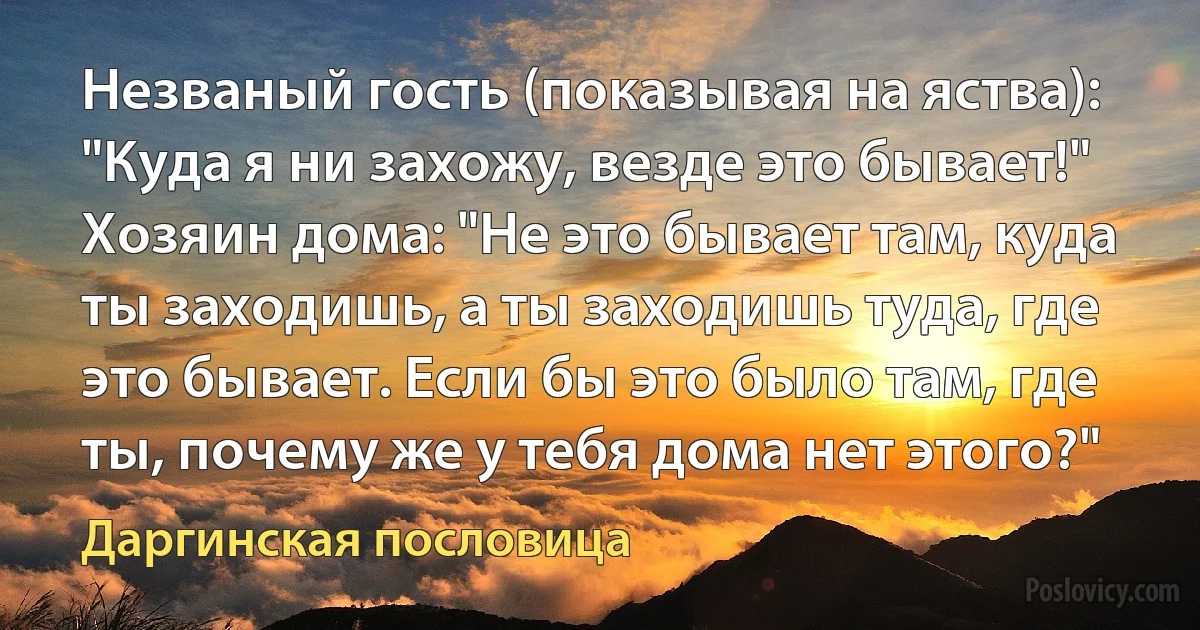 Незваный гость (показывая на яства): "Куда я ни захожу, везде это бывает!" Хозяин дома: "Не это бывает там, куда ты заходишь, а ты заходишь туда, где это бывает. Если бы это было там, где ты, почему же у тебя дома нет этого?" (Даргинская пословица)