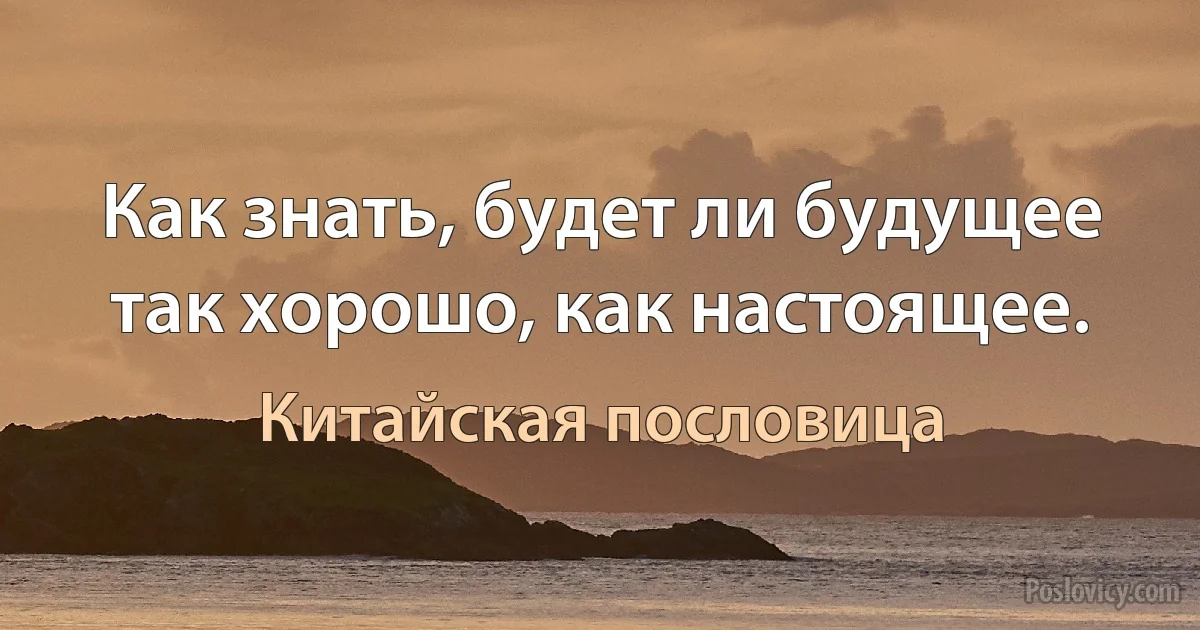 Как знать, будет ли будущее так хорошо, как настоящее. (Китайская пословица)