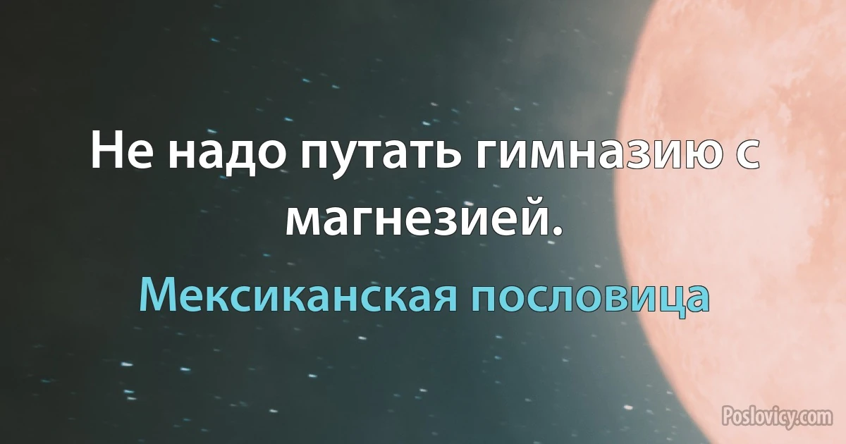 Не надо путать гимназию с магнезией. (Мексиканская пословица)