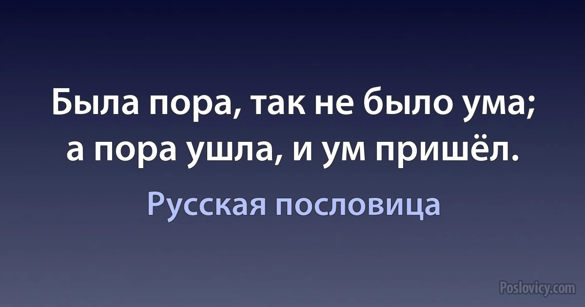 Была пора, так не было ума; а пора ушла, и ум пришёл. (Русская пословица)