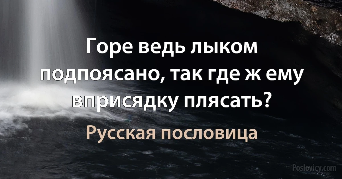 Горе ведь лыком подпоясано, так где ж ему вприсядку плясать? (Русская пословица)