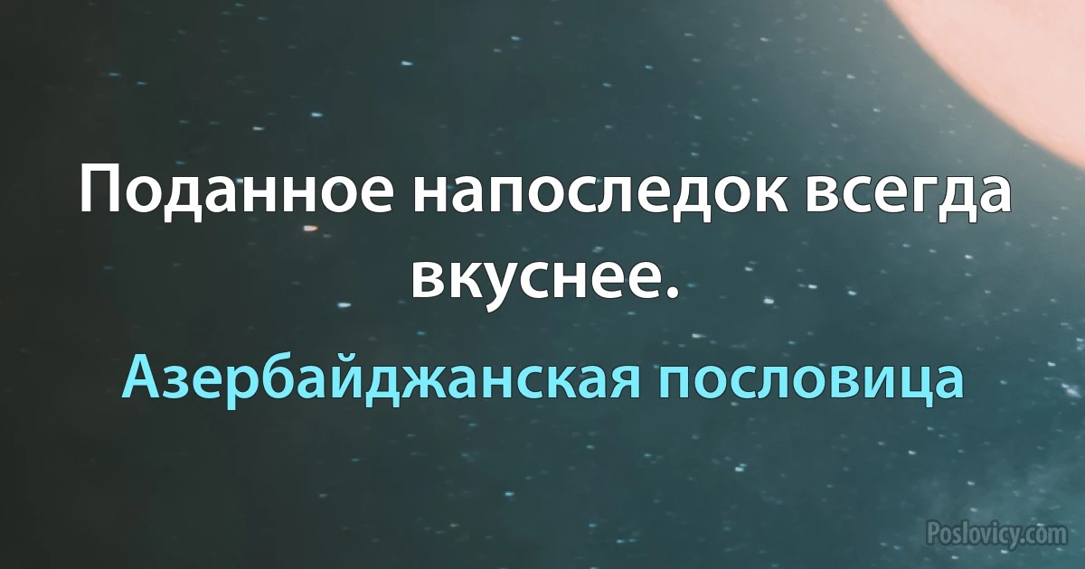 Поданное напоследок всегда вкуснее. (Азербайджанская пословица)