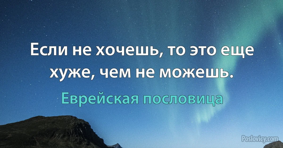 Если не хочешь, то это еще хуже, чем не можешь. (Еврейская пословица)