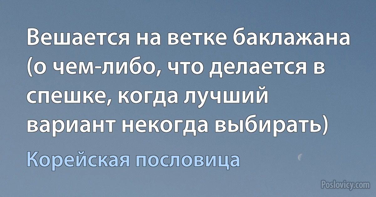 Вешается на ветке баклажана (о чем-либо, что делается в спешке, когда лучший вариант некогда выбирать) (Корейская пословица)